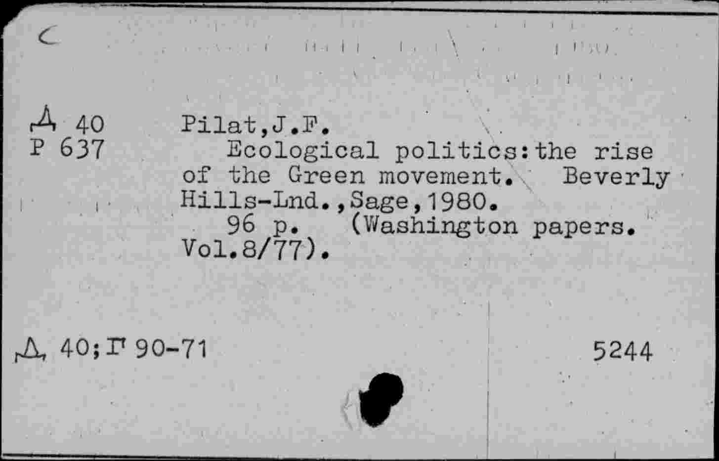 ﻿c
3. 40 p 637
Pilat,J.F.
Ecological politics:the rise of the Green movement. Beverly Hills-Lnd.,Sage, 1980.
96 p. (Washington papers.
Vol.8/77).
A 40; P 90-71
5244